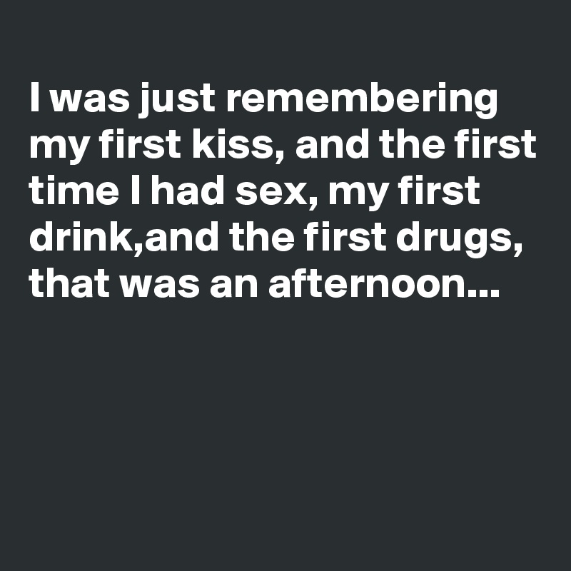 
I was just remembering my first kiss, and the first time I had sex, my first drink,and the first drugs, that was an afternoon...



