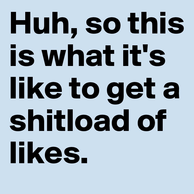 Huh, so this is what it's like to get a shitload of likes.