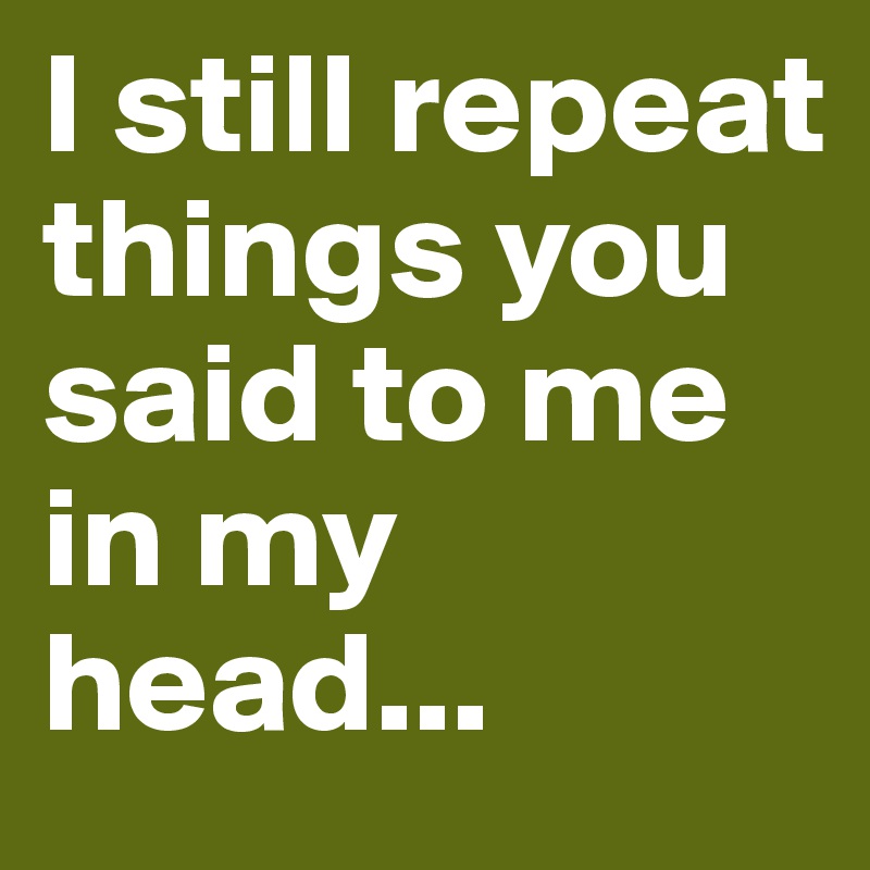 I still repeat things you said to me in my head...