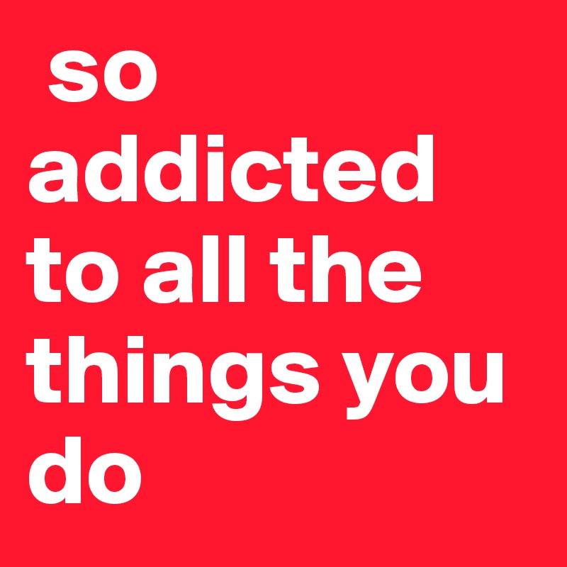  so       
addicted        to all the things you do 