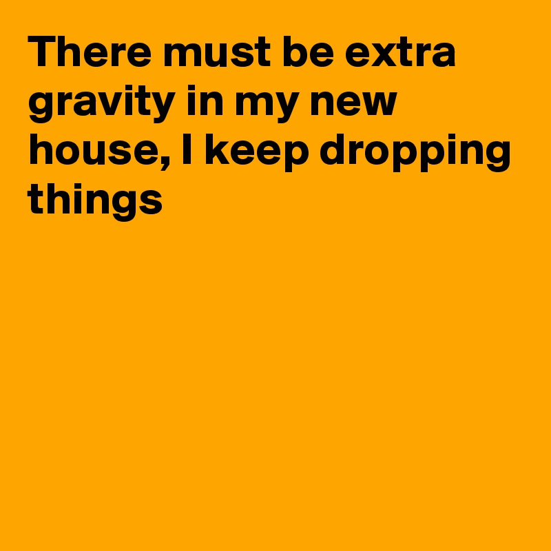 There must be extra gravity in my new house, I keep dropping things





