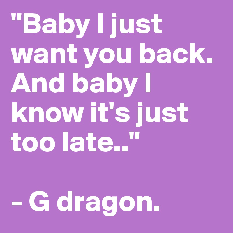 "Baby I just want you back. And baby I know it's just too late.."

- G dragon. 