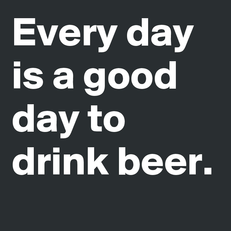 Every day is a good day to drink beer.
