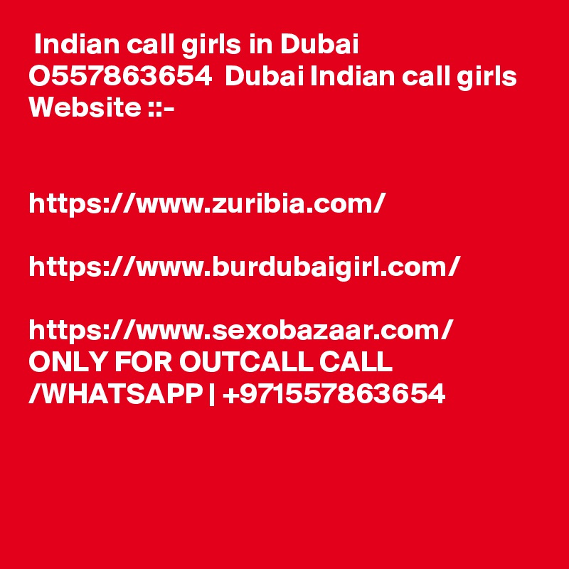  Indian call girls in Dubai  O557863654  Dubai Indian call girls  Website ::- 
 

https://www.zuribia.com/

https://www.burdubaigirl.com/

https://www.sexobazaar.com/
ONLY FOR OUTCALL CALL /WHATSAPP | +971557863654



