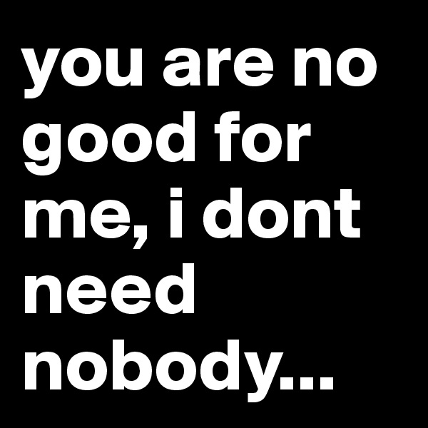 you are no good for me, i dont need nobody...