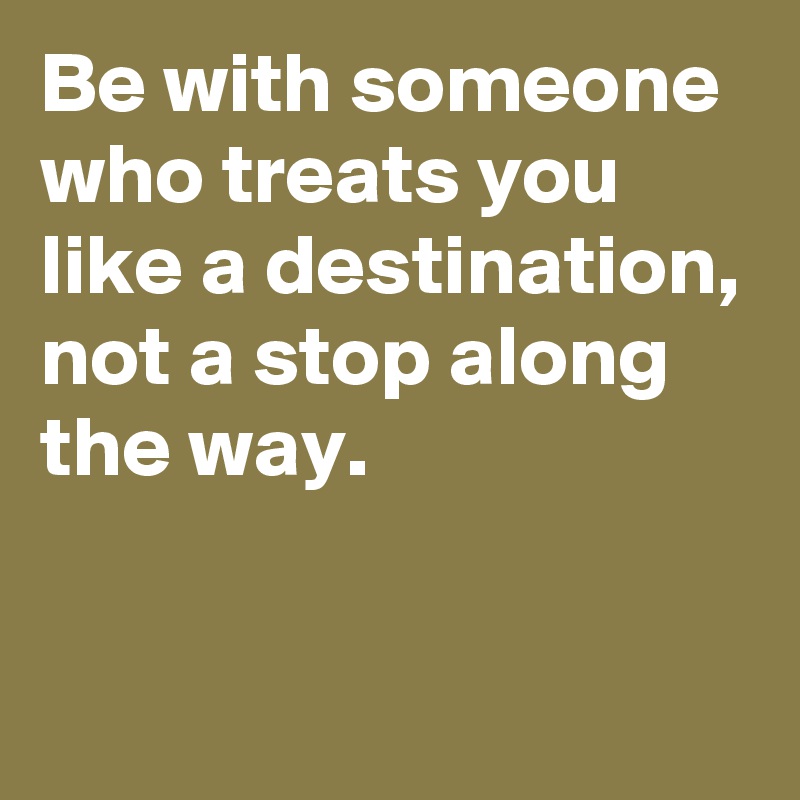 Be with someone who treats you like a destination, not a stop along the way.

