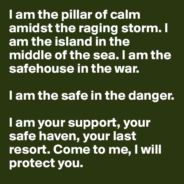 I am the pillar of calm amidst the raging storm. I am the island in the middle of the sea. I am the safehouse in the war. 

I am the safe in the danger.

I am your support, your safe haven, your last resort. Come to me, I will protect you.