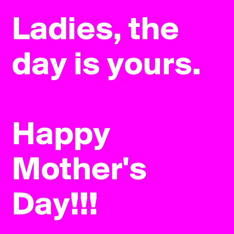Ladies, the day is yours.

Happy
Mother's
Day!!!