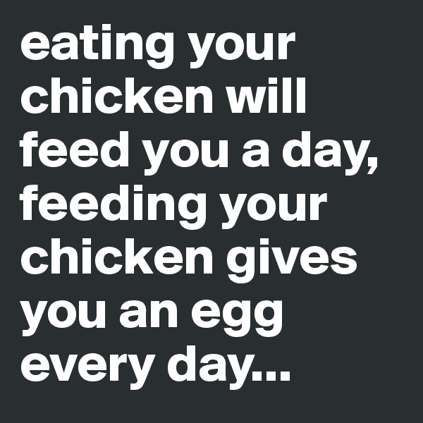 eating your chicken will feed you a day, feeding your chicken gives you an egg every day...