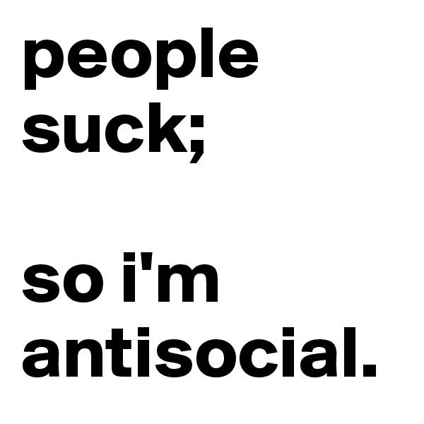 people suck; 

so i'm antisocial.