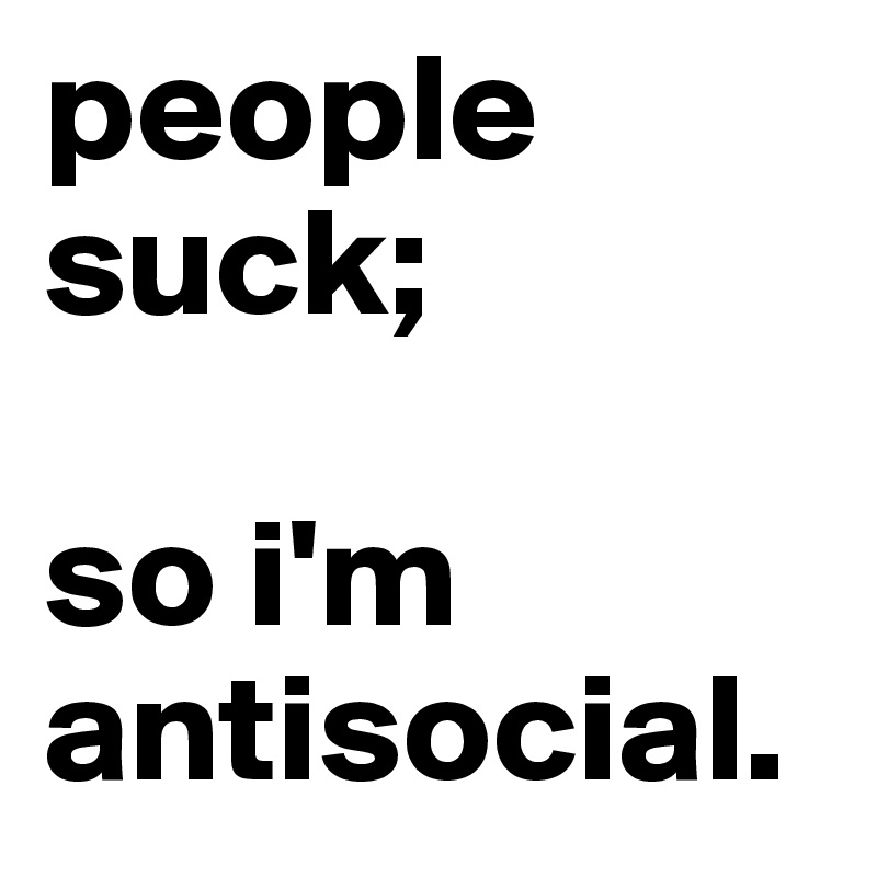 people suck; 

so i'm antisocial.