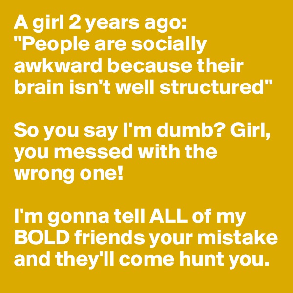 A girl 2 years ago:
"People are socially awkward because their brain isn't well structured"

So you say I'm dumb? Girl, you messed with the wrong one!

I'm gonna tell ALL of my BOLD friends your mistake and they'll come hunt you.