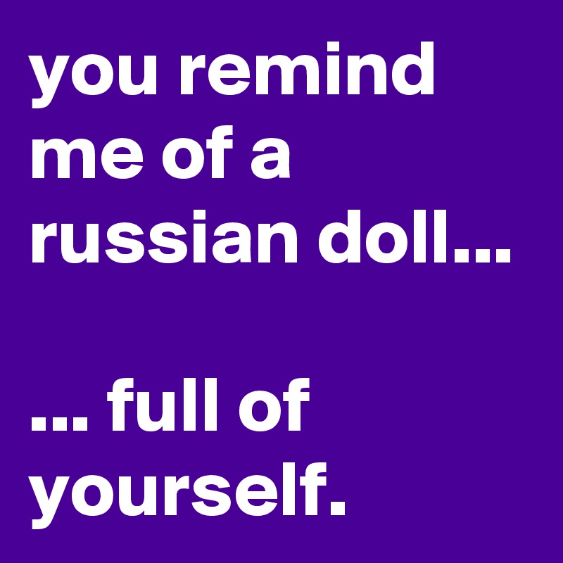 you remind me of a russian doll...

... full of yourself.