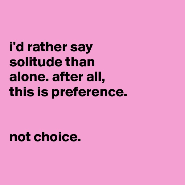 

i'd rather say
solitude than
alone. after all,
this is preference.


not choice.

