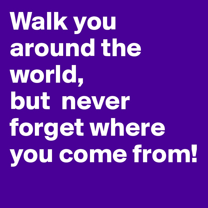 Walk you around the world, 
but  never forget where you come from!