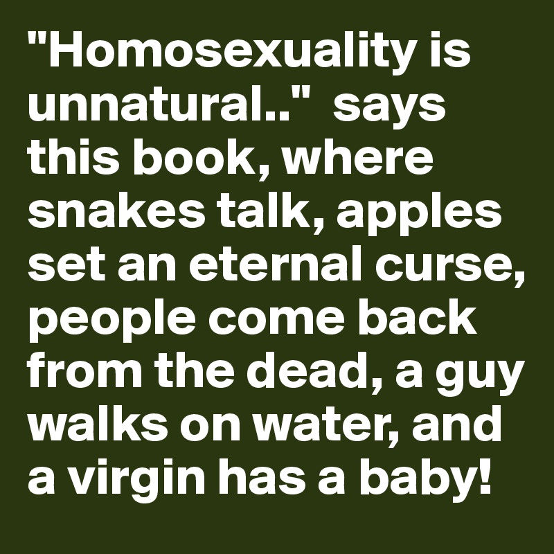 "Homosexuality is unnatural.."  says this book, where snakes talk, apples set an eternal curse, people come back from the dead, a guy walks on water, and a virgin has a baby!
