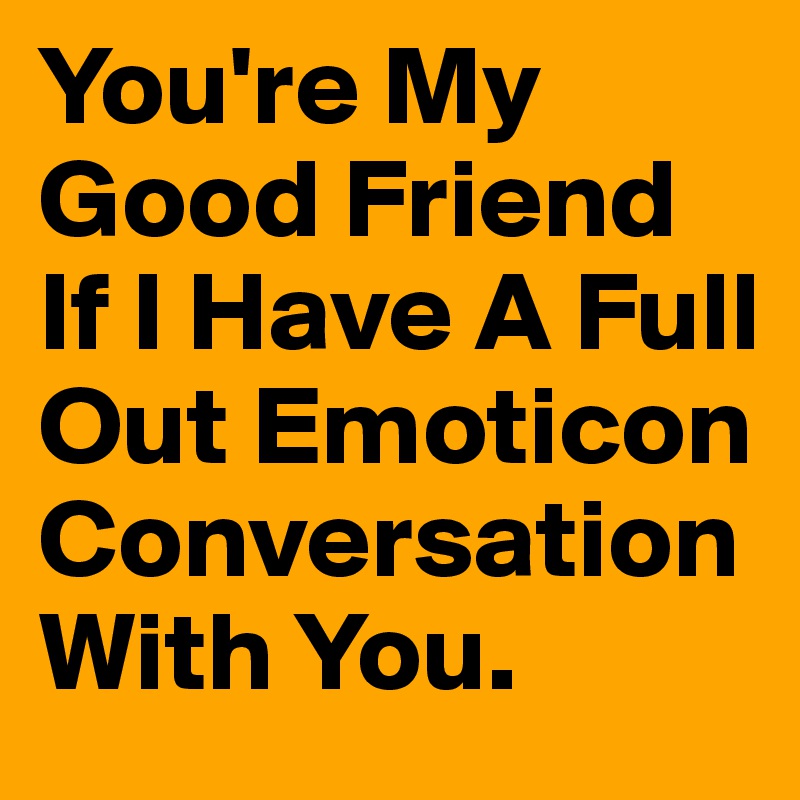 You're My Good Friend If I Have A Full Out Emoticon Conversation With You.
