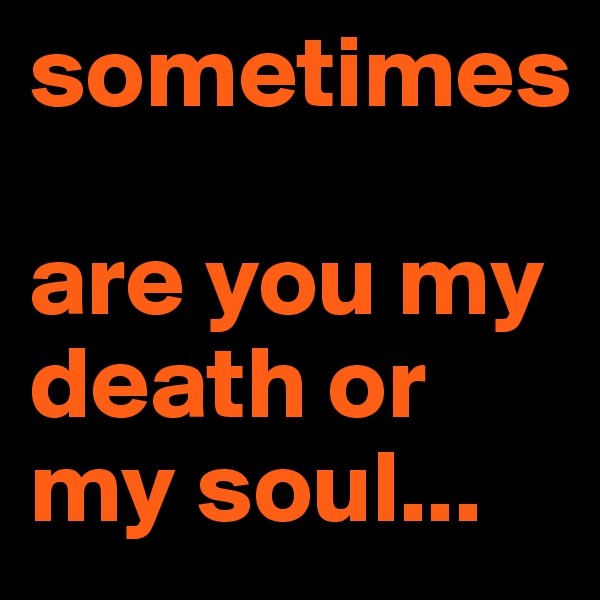 sometimes 

are you my death or my soul...