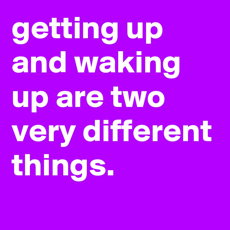getting up and waking up are two very different things.
