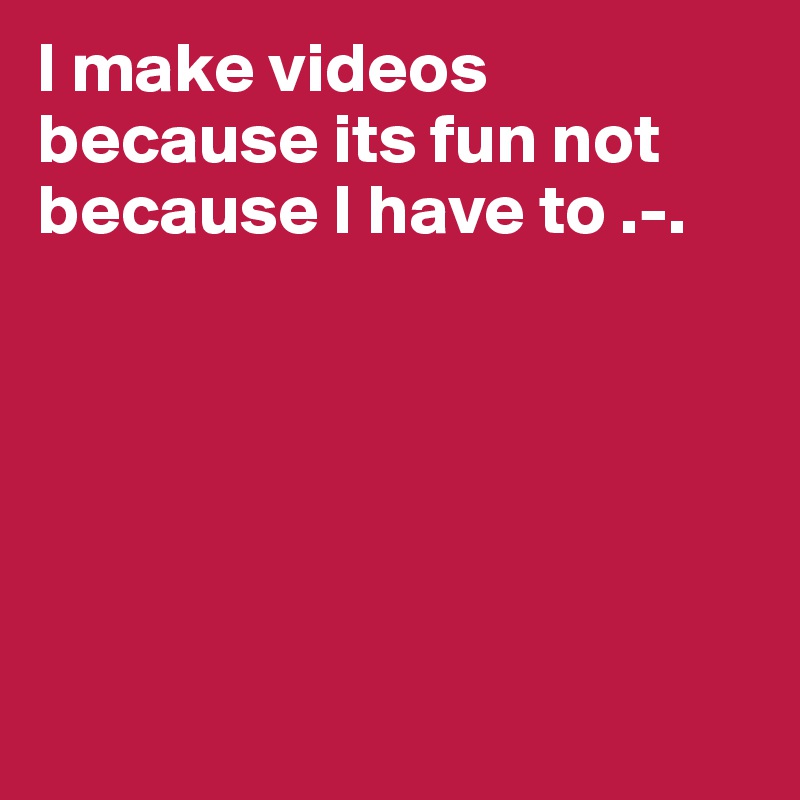 I make videos because its fun not because I have to .-.






