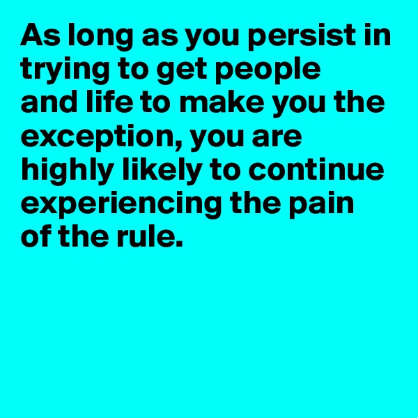 As long as you persist in trying to get people 
and life to make you the exception, you are highly likely to continue experiencing the pain 
of the rule.



