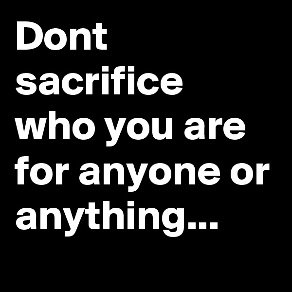 Dont sacrifice who you are for anyone or anything...