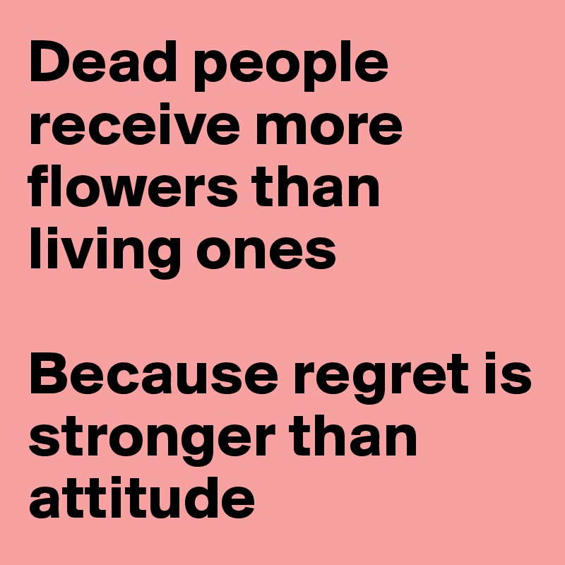 Dead people receive more flowers than living ones

Because regret is stronger than attitude 
