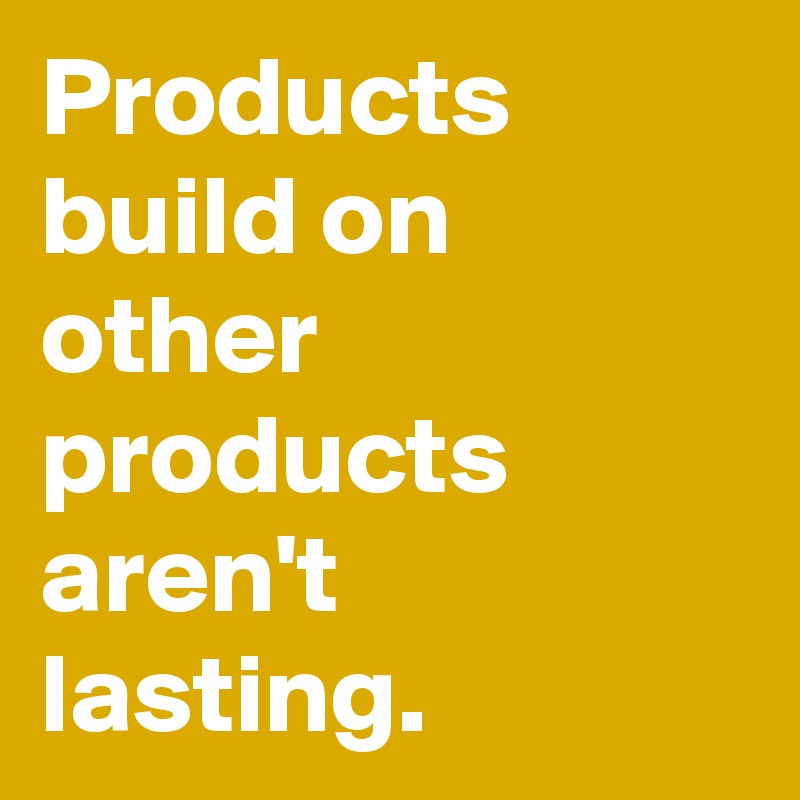 Products build on other products aren't lasting.
