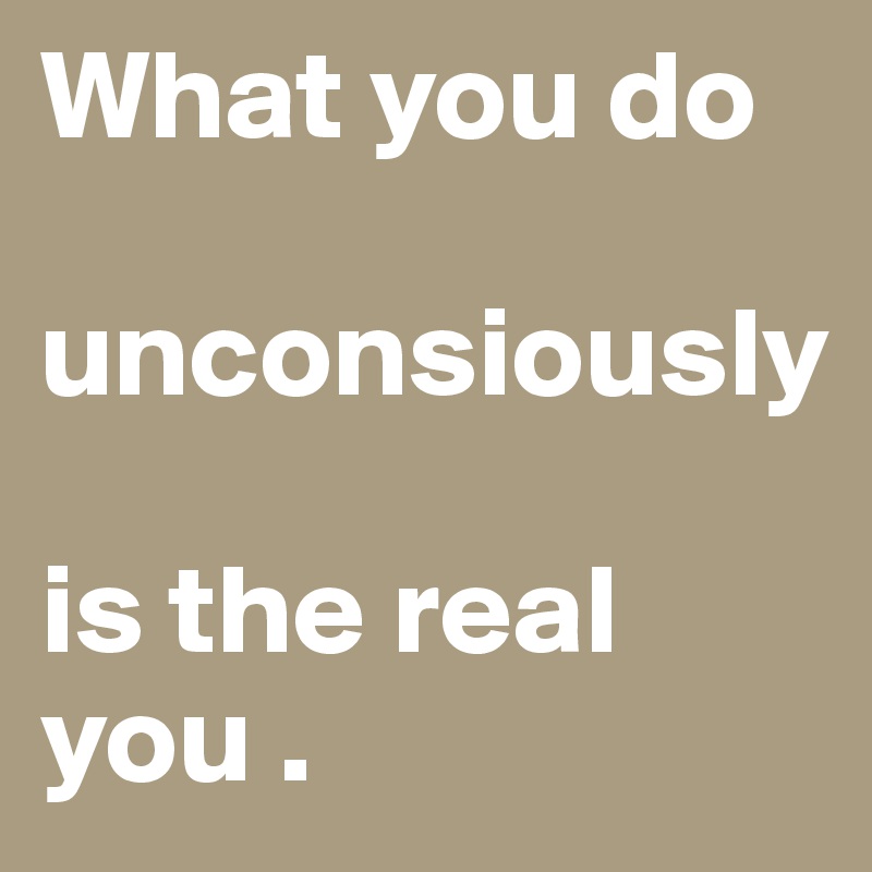 What you do 

unconsiously 

is the real you .