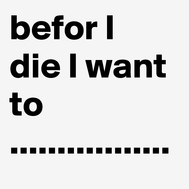 befor I die I want to .................