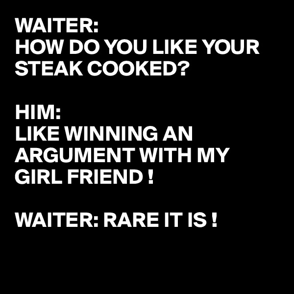 WAITER: 
HOW DO YOU LIKE YOUR STEAK COOKED?

HIM:
LIKE WINNING AN ARGUMENT WITH MY GIRL FRIEND !

WAITER: RARE IT IS !

