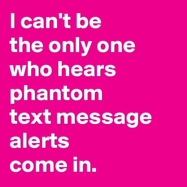 I can't be 
the only one 
who hears 
phantom 
text message 
alerts 
come in.
