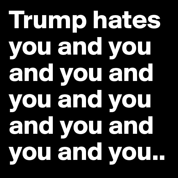 Trump hates you and you and you and you and you and you and you and you..