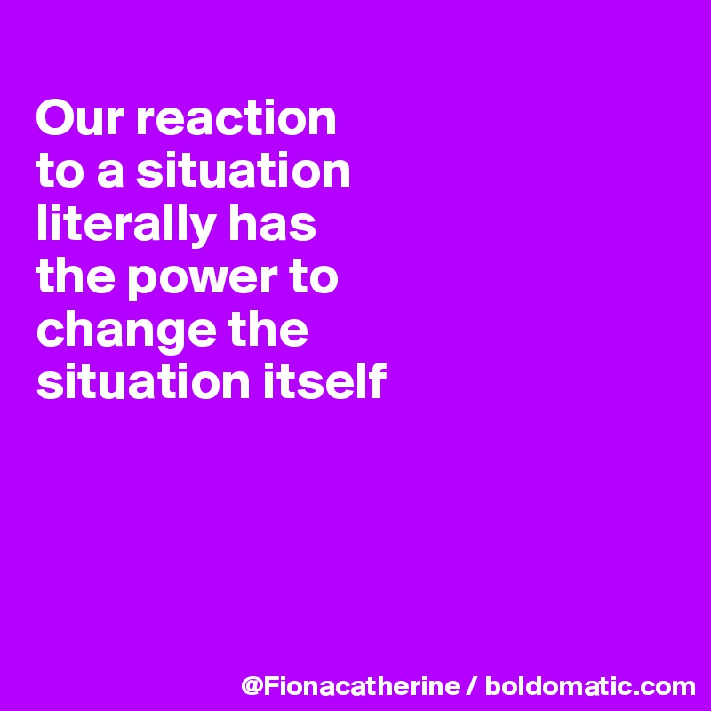 
Our reaction 
to a situation
literally has
the power to
change the
situation itself




