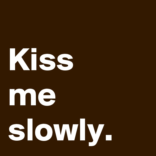 
Kiss 
me
slowly.