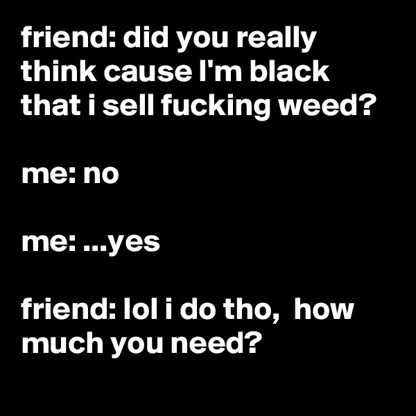 friend: did you really think cause I'm black that i sell fucking weed?

me: no

me: ...yes

friend: lol i do tho,  how much you need?