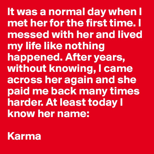 It was a normal day when I met her for the first time. I messed with her and lived my life like nothing happened. After years, without knowing, I came across her again and she paid me back many times harder. At least today I know her name:

Karma
