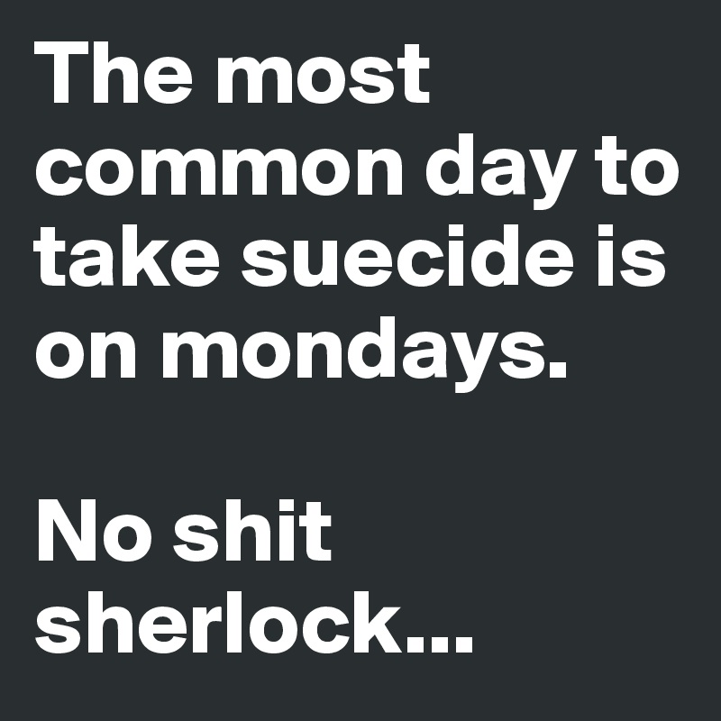 The most common day to take suecide is on mondays.

No shit sherlock...