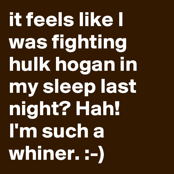 it feels like I was fighting hulk hogan in my sleep last night? Hah! 
I'm such a whiner. :-) 