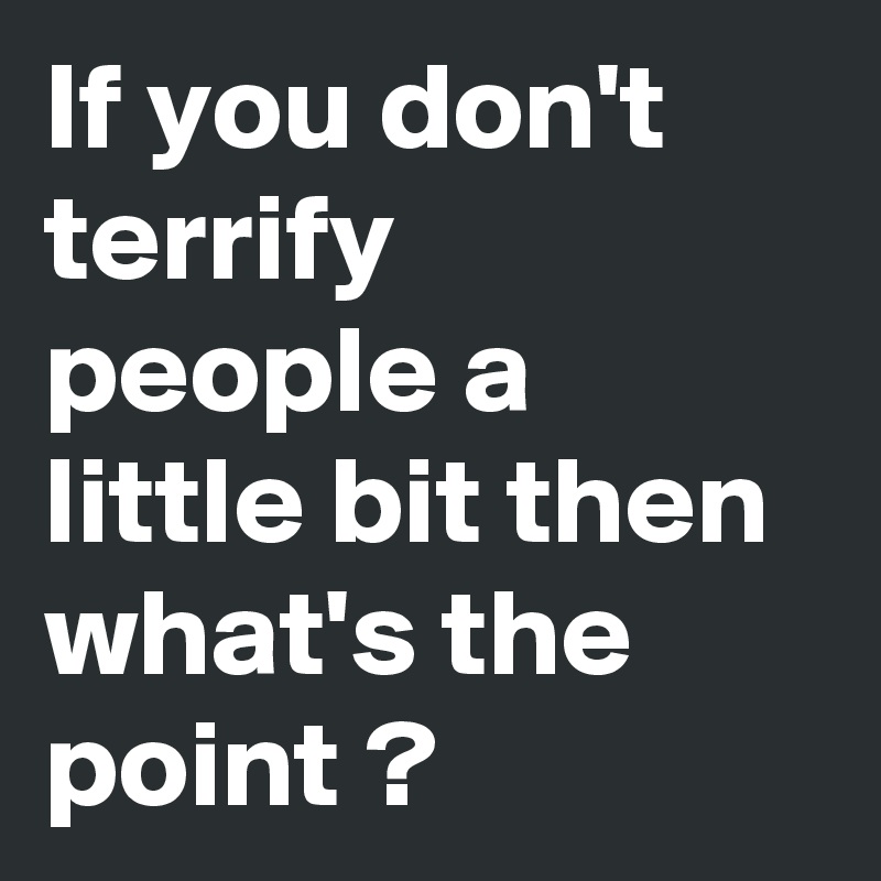 If you don't terrify people a little bit then what's the point ?