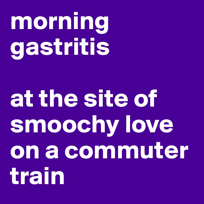 morning gastritis 

at the site of smoochy love on a commuter train