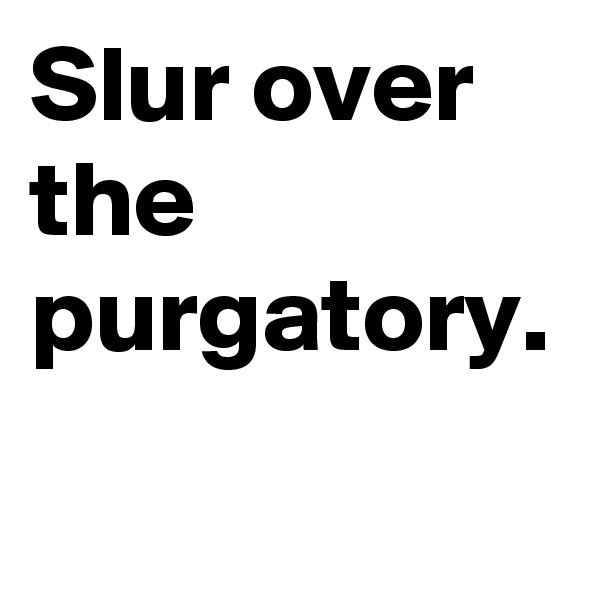 Slur over the purgatory.