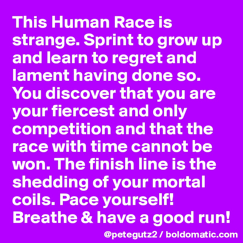 This Human Race is strange. Sprint to grow up and learn to regret and lament having done so. You discover that you are your fiercest and only competition and that the race with time cannot be won. The finish line is the shedding of your mortal coils. Pace yourself! Breathe & have a good run!