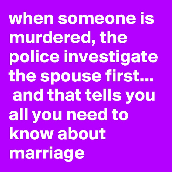 when someone is murdered, the police investigate the spouse first...   and that tells you all you need to know about marriage