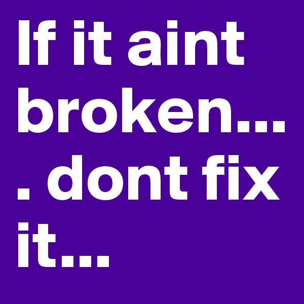 If it aint broken.... dont fix it... 