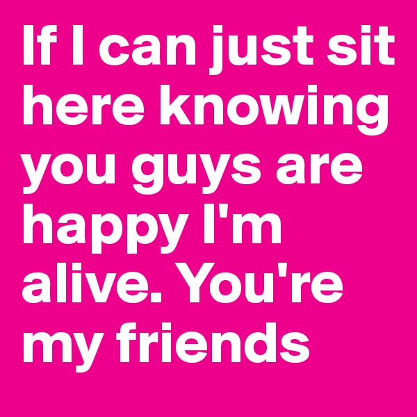 If I can just sit here knowing you guys are happy I'm alive. You're my friends