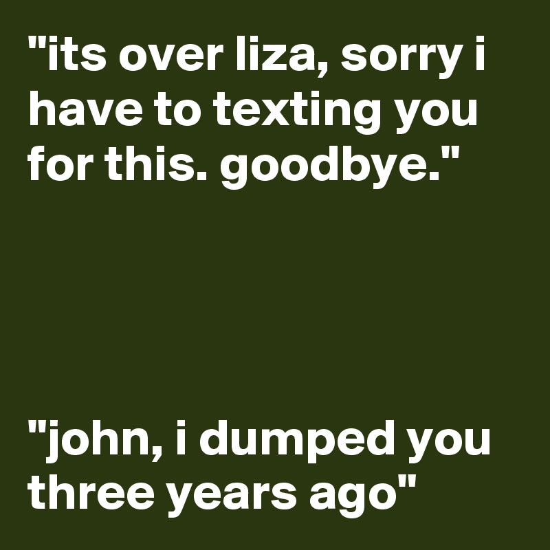 "its over liza, sorry i have to texting you for this. goodbye."




"john, i dumped you three years ago"