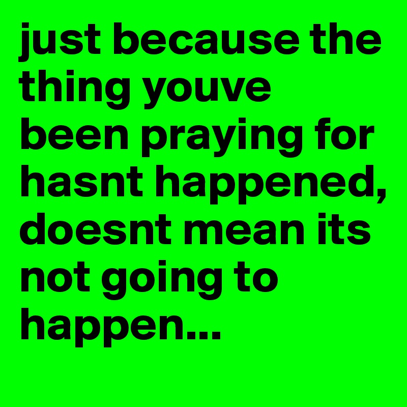 just because the thing youve been praying for hasnt happened, doesnt mean its not going to happen...