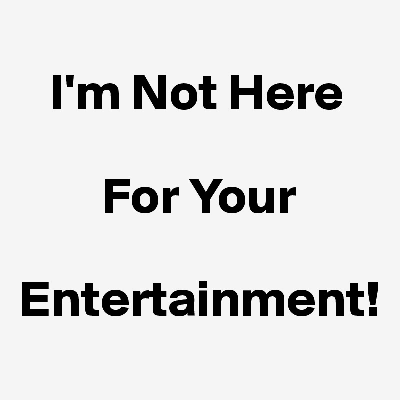 
   I'm Not Here 

        For Your 

Entertainment!