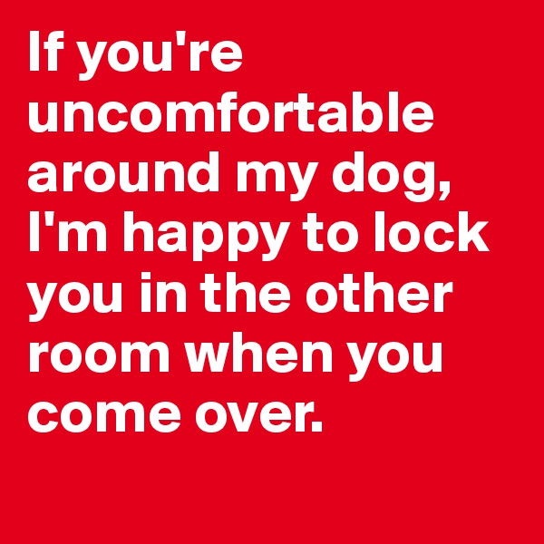 If you're uncomfortable around my dog, I'm happy to lock you in the other room when you come over. 
